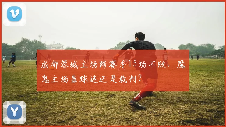 成都蓉城主场跨赛季15场不败,魔鬼主场靠球迷还是裁判?