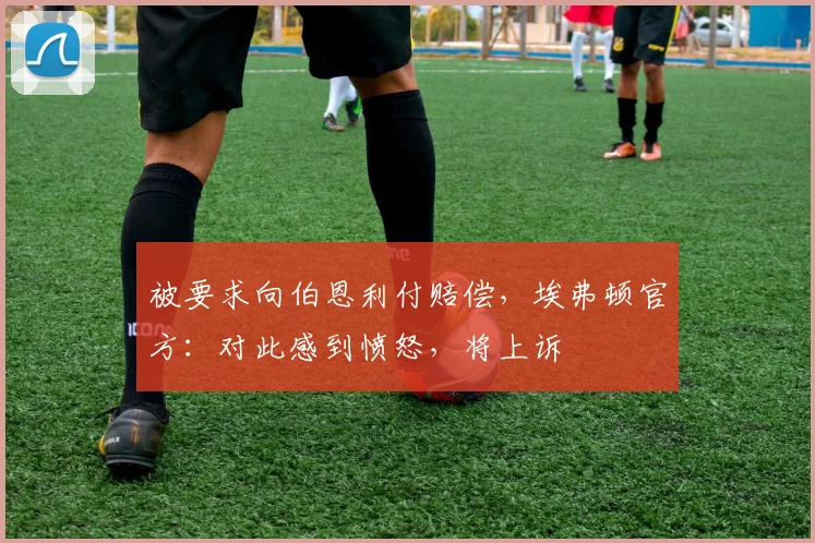 被要求向伯恩利付赔偿，埃弗顿官方：对此感到愤怒，将上诉